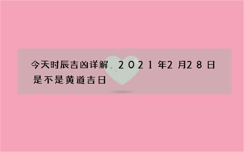 今天时辰吉凶详解 2021年2月28日是不是黄道吉日